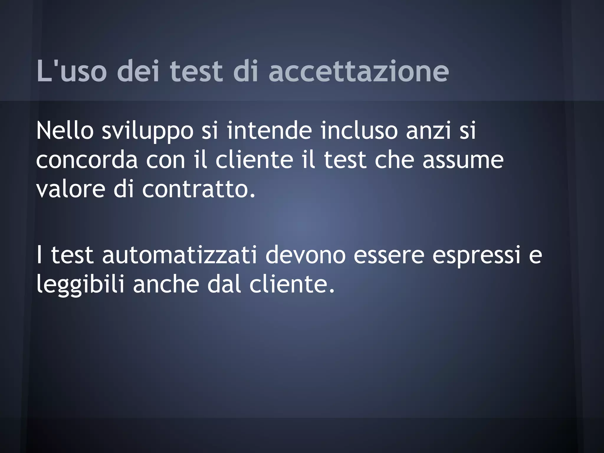 L'uso dei test di accettazione
Nello sviluppo si intende incluso anzi si
concorda con il cliente il test che assume
valore di contratto.
I test automatizzati devono essere espressi e
leggibili anche dal cliente.
 