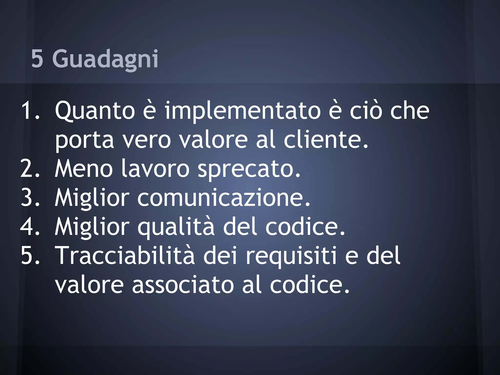 5 Guadagni
1. Quanto è implementato è ciò che
porta vero valore al cliente.
2. Meno lavoro sprecato.
3. Miglior comunicazione.
4. Miglior qualità del codice.
5. Tracciabilità dei requisiti e del
valore associato al codice.
 