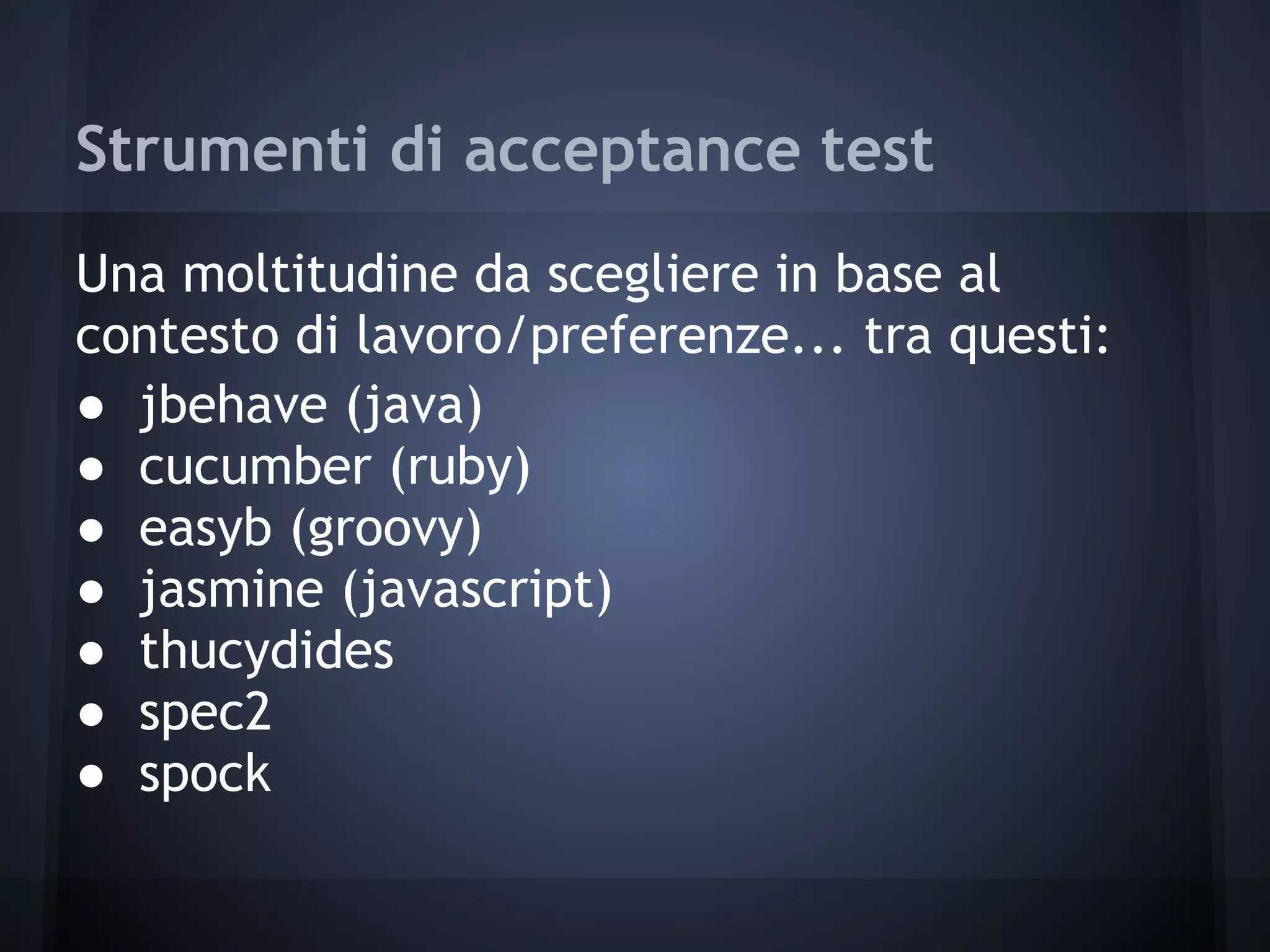 Strumenti di acceptance test
Una moltitudine da scegliere in base al
contesto di lavoro/preferenze... tra questi:
● jbehave (java)
● cucumber (ruby)
● easyb (groovy)
● jasmine (javascript)
● thucydides
● spec2
● spock
 