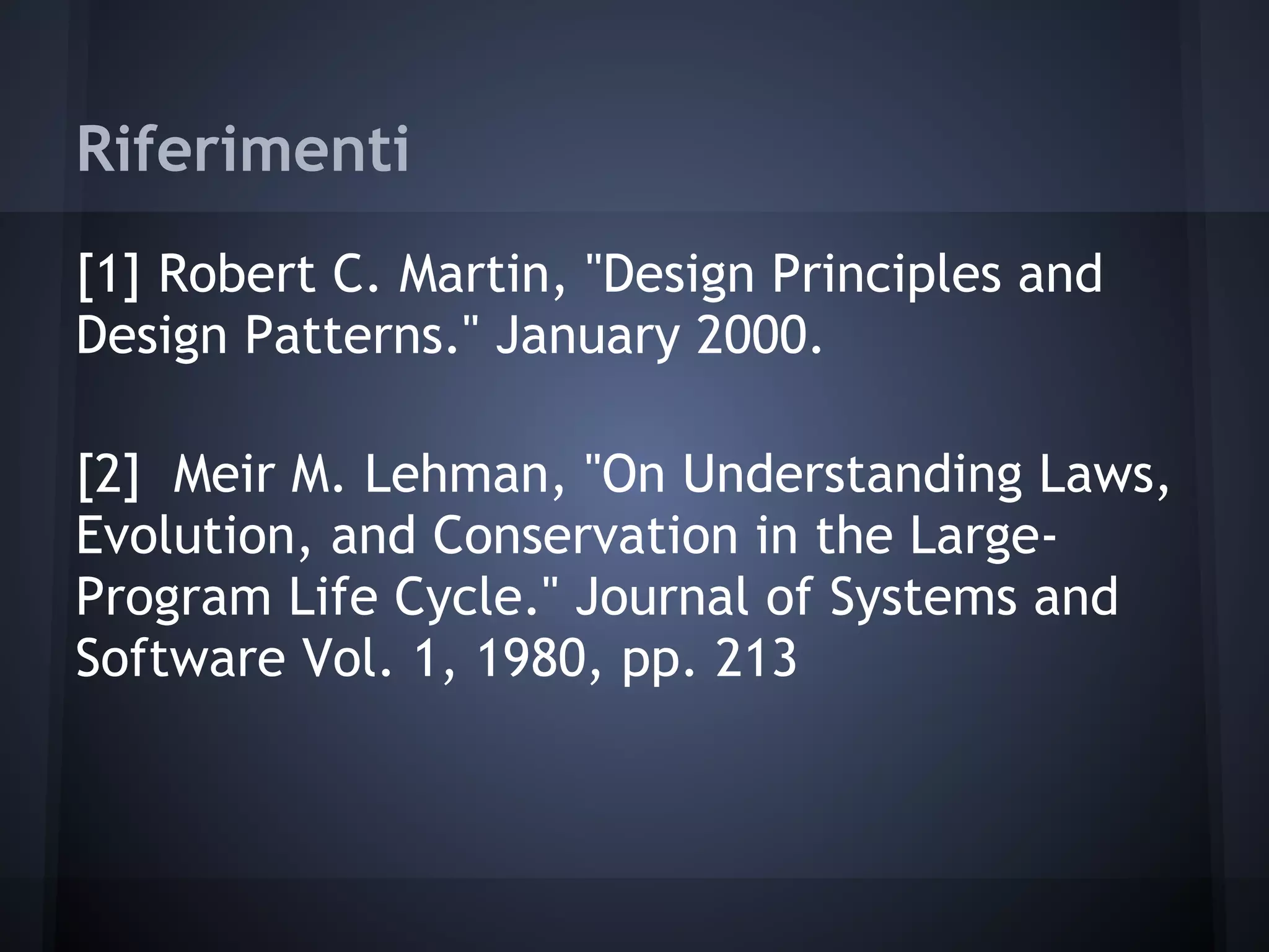 Riferimenti
[1] Robert C. Martin, "Design Principles and
Design Patterns." January 2000.
[2] Meir M. Lehman, "On Understanding Laws,
Evolution, and Conservation in the Large-
Program Life Cycle." Journal of Systems and
Software Vol. 1, 1980, pp. 213
 