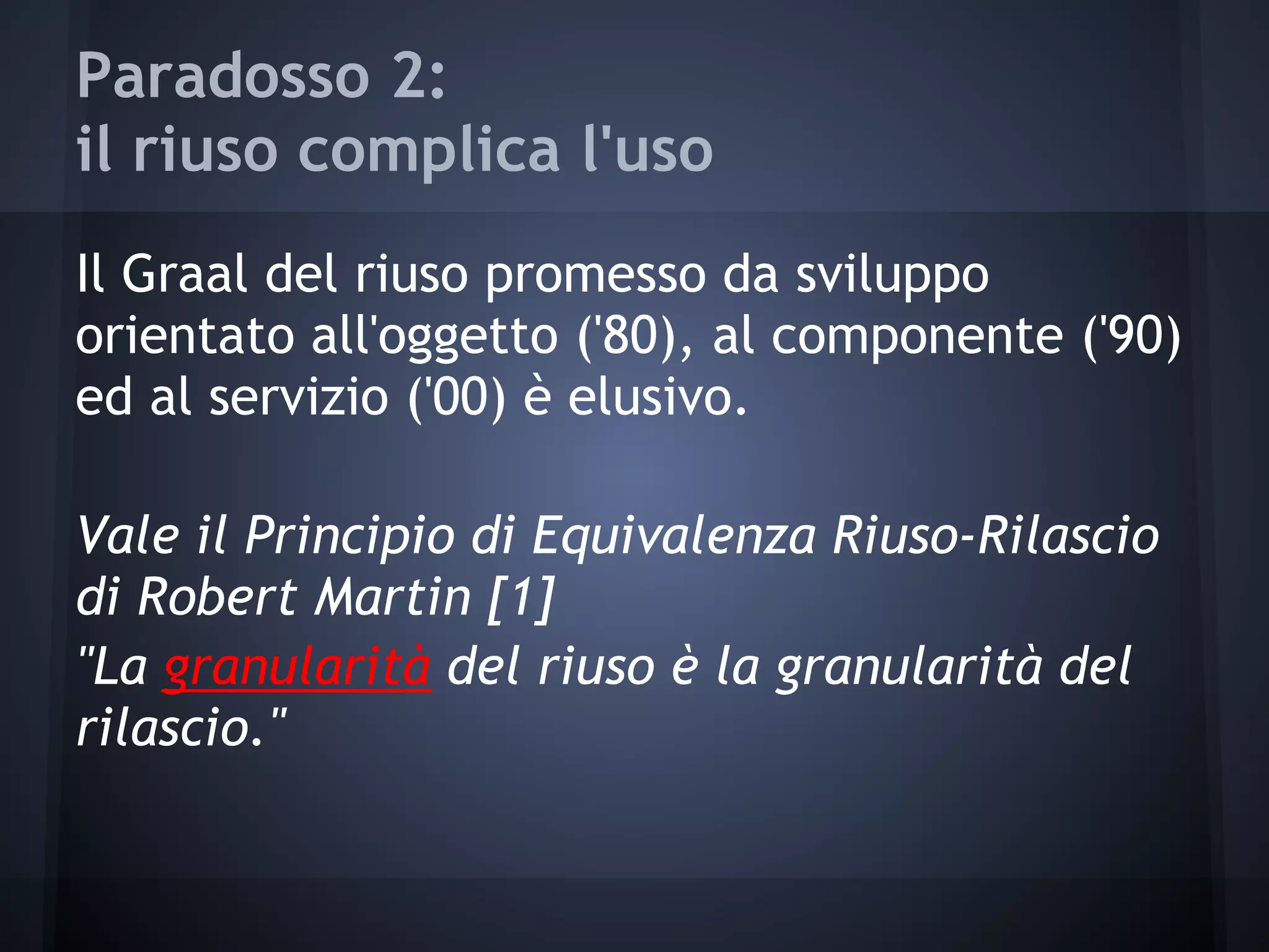Paradosso 2:
il riuso complica l'uso
Il Graal del riuso promesso da sviluppo
orientato all'oggetto ('80), al componente ('90)
ed al servizio ('00) è elusivo.
Vale il Principio di Equivalenza Riuso-Rilascio
di Robert Martin [1]
"La granularità del riuso è la granularità del
rilascio."
 