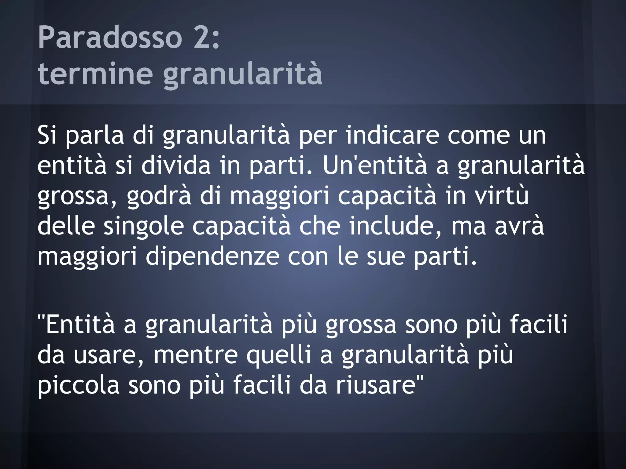 Paradosso 2:
termine granularità
Si parla di granularità per indicare come un
entità si divida in parti. Un'entità a granularità
grossa, godrà di maggiori capacità in virtù
delle singole capacità che include, ma avrà
maggiori dipendenze con le sue parti.
"Entità a granularità più grossa sono più facili
da usare, mentre quelli a granularità più
piccola sono più facili da riusare"
 