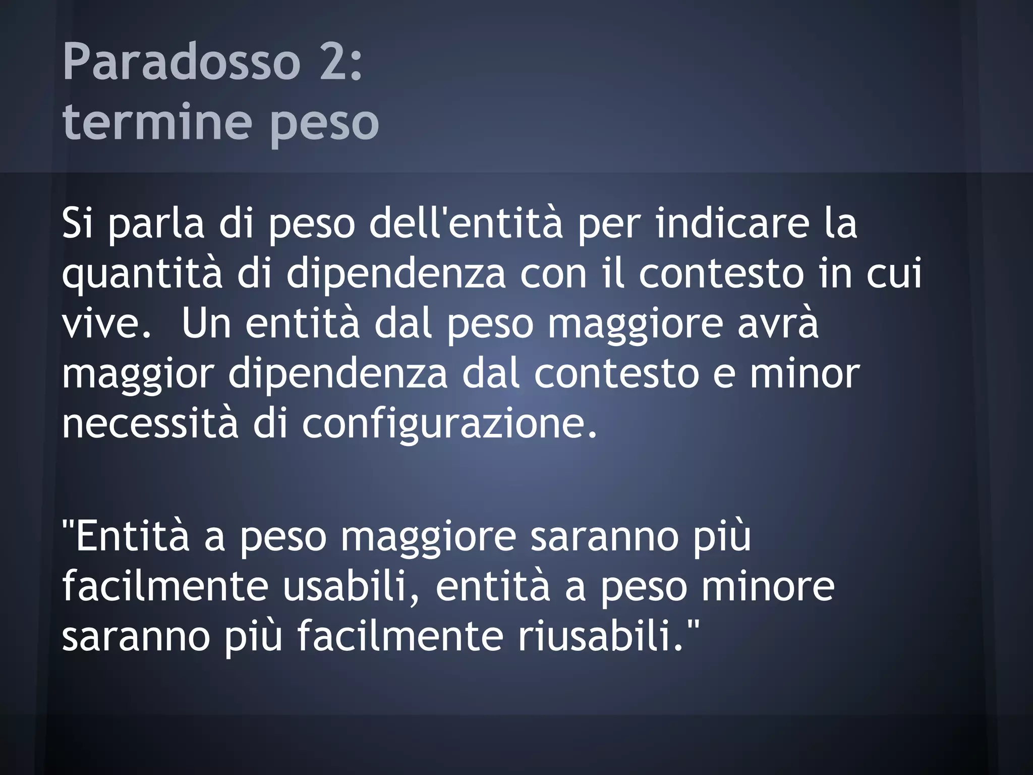 Paradosso 2:
termine peso
Si parla di peso dell'entità per indicare la
quantità di dipendenza con il contesto in cui
vive. Un entità dal peso maggiore avrà
maggior dipendenza dal contesto e minor
necessità di configurazione.
"Entità a peso maggiore saranno più
facilmente usabili, entità a peso minore
saranno più facilmente riusabili."
 