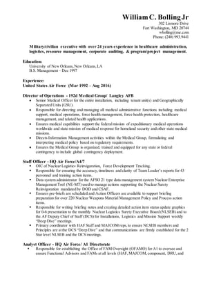 WilliamC. BollingJr
302 Lismore Drive
Fort Washington, MD 20744
wbolling@me.com
Phone: (240) 993.9441
Military/civilian executive with over 24 years experience in healthcare administration,
logistics, resource management, corporate auditing, & program/project management.
Education:
University of New Orleans,New Orleans,LA
B.S. Management – Dec 1997
Experience:
United States Air Force (Mar 1992 – Aug 2016)
Director of Operations - 192d Medical Group/ Langley AFB
 Senior Medical Officer for the entire installation, including tenant unit(s) and Geographically
Separated Units (GSU).
 Responsible for directing and managing all medical administrative functions including medical
support, medical operations, force health management, force health protection, healthcare
management, and related health applications.
 Ensures medical capabilities support the federalmission of expeditionary medical operations
worldwide and state mission of medical response for homeland security and other state medical
missions.
 Directs Information Management activities within the Medical Group, formulating and
interpreting medical policy based on regulatory requirements.
 Ensures the Medical Group is organized, trained and equipped for any state or federal
contingency to include global contingency deployment.
Staff Officer - HQ Air Force/A4/7
 OIC of Nuclear Logistics Reinvigoration, Force Development Tracking.
 Responsible for ensuring the accuracy,timeliness and clarity of Team Leader’s reports for 43
personnel and training action items.
 Data system administrator for the AFSO 21 type data management system Nuclear Enterprise
Management Tool (NE-MT) used to manage actions supporting the Nuclear Surety
Reinvigoration mandated by DOD and CSAF.
 Ensures pre-briefs are scheduled and Action Officers are available to support briefing
preparation for over 220 Nuclear Weapons Material Management Policy and Process action
items.
 Responsible for writing briefing notes and creating detailed action item status update graphics
for 0-6 presentation to the monthly Nuclear Logistics Surety Executive Board (NLSEB) and to
the AF Deputy Chief of Staff (DCS) for Installations, Logistics and Mission Support weekly
“Deep Dive” meetings.
 Primary coordinator with HAF Staff and MAJCOM reps,to ensure NLSEB members and
Principles are at the DCS “Deep Dive” and that communications are firmly established for the 2
Star level NLSEB and the DCS meetings.
Analyst Officer - HQ Air Force/ A1 Directorate
 Responsible for establishing the Office of FAM Oversight (OFAMO) for A1 to oversee and
ensure Functional Advisors and FAMs at all levels (HAF,MAJCOM,component, DRU,and
 
