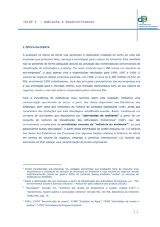 (D)PP 5 - Ambiente e Desenvolvimento
11
DEPARTAMENTO DE
PROSPECTIVA E PLANEAMENTO
E RELAÇÕES INTERNACIONAIS
2. ÓPTICA DA OFERTA
A avaliação na óptica da oferta visa apreender a capacidade instalada do ponto de vista das
empresas que produzem bens, serviços e tecnologias para o sector do ambiente. Esta realidade
não se apreende de forma adequada através da utilização das nomenclaturas convencionais de
classificação de actividades e produtos. Foi neste contexto que o INE iniciou um inquérito às
eco-empresas4
, o qual apenas viria a disponibilizar resultados para 1996, 1997 e 1998. O
volume de negócios destas empresas ascendia, em 1998, a cerca de € 490 milhões (0.5%) do
PIB, envolvendo 5300 trabalhadores. Uma das principais características das eco-empresas era
a sua orientação para o mercado interno, cujo mercado representava 92% do seu volume de
negócios, sendo o mercado externo responsável pelos restantes 8%.
Face à inexistência de estatísticas mais recentes sobre esta realidade, tentámos uma
caracterização aproximada do sector a partir dos dados disponíveis nas Estatísticas das
Empresas, bem como dos elementos do Ficheiro de Unidades Estatísticas (FUE), ainda que
conscientes das limitações que esta abordagem simplificada envolve. Assim, constitui-se um
universo de actividades que designámos por “actividades do ambiente” a partir de um
conjunto de sectores da Classificação das Actividades Económicas5
(CAE), que são
normalmente considerados de actividades centrais da “indústria do ambiente”6
, ao qual
adicionámos outras actividades7
. A partir desta delimitação do sector procurou-se: (1) Através
dos dados das Estatísticas das Empresas tirar algumas ilações relativas à dinâmica da oferta
em termos de volume de negócios, emprego e comércio internacional; (2) Através dos
elementos do FUE esboçar uma caracterização do tecido empresarial.
4
Foram consideradas eco-empresas “as unidades económicas que produzam bens de consumo e/ou
equipamento e prestação de serviços de protecção ao ambiente e cujo volume de negócios resulte
maioritariamente (maior ou igual a 50%) do comércio desses produtos “verdes” ou serviços de
protecção ao ambiente.
5
Sobre a delimitação das eco-empresas a partir da Classificação das Actividades Económicas, ver “The
environmental Goods & Services Industry” – Manual for data collection and analysis (OCDE).
6
“Reciclagem” (Divisão 37), “Comércio por grosso de desperdícios e sucata” (Classe 5157) e
“Saneamento, higiene pública e actividades similares” (Divisão 90). Ver INE, Estatísticas do Ambiente
1998/1999, pág. 75.
7
CAE’s: 25120 “Reconstrução de pneus”; 41000 “Captação de Água”; 74300 “Actividades de ensaio e
análise”; 74700 “Actividades de limpeza industrial” .
 