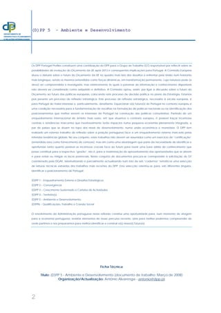 (D)PP 5 - Ambiente e Desenvolvimento
2
DEPARTAMENTO DE
PROSPECTIVA E PLANEAMENTO
E RELAÇÕES INTERNACIONAIS
Os DPP Portugal Profiles constituem uma contribuição do DPP para o Grupo de Trabalho (GT) responsável por reflectir sobre as
possibilidades de evolução do Orçamento da UE após 2013 e consequentes implicações para Portugal. A Comissão Europeia
situou o debate sobre o futuro do Orçamento da UE no quadro mais lato dos desafios a enfrentar pela União num horizonte
mais longínquo, sendo os mesmos entendidos como forças dinâmicas, em transformação permanente, cuja natureza pode (e
deve) ser compreendida e investigada, mas relativamente às quais o patamar de informação e conhecimento disponíveis
não deverá ser considerado como adquirido e definitivo. A Comissão optou, assim, por ligar a discussão sobre o futuro do
Orçamento ao futuro das políticas europeias, colocando este processo de decisão política no plano da Estratégia. Estamos
pois perante um processo de reflexão estratégica. Este processo de reflexão estratégica, necessário à escala europeia, é
para Portugal do maior interesse e, particularmente, desafiante. Equacionar o(s) futuro(s) de Portugal no contexto europeu é
uma condição necessária para a fundamentação de escolhas na formulação de políticas nacionais ou na identificação dos
posicionamentos que melhor servem os interesses de Portugal na construção das políticas comunitárias. Partindo de um
enquadramento internacional de âmbito mais vasto, em que situamos o contexto europeu, é possível traçar incertezas
centrais e tendências marcantes que inevitavelmente terão impactos numa pequena economia plenamente integrada, a
par de países que se situam no topo dos níveis de desenvolvimento, numa união económica e monetária. O DPP tem
realizado um extenso trabalho de reflexão sobre a posição portuguesa face a um enquadramento externo marcado pelas
referidas tendências globais. No seu conjunto, estes trabalhos não devem ser assumidos como um exercício de “certificação”
(entendida esta como fornecimento de certezas), mas sim como uma abordagem que parte da necessidade de identificar e
aprofundar tanto quanto possível as incertezas cruciais face ao futuro para reunir uma base sólida de conhecimento que
possa contribuir para a respectiva “gestão”, isto é, para a maximização do aproveitamento das oportunidades que se abrem
e para evitar ou mitigar os riscos potenciais. Neste conjunto de documentos procura-se corresponder à solicitação do GT
coordenado pela DGAE, sistematizando e parcialmente actualizando num lote de seis “cadernos” temáticos uma selecção
de leituras técnicas extraídas dos trabalhos mais recentes do DPP. Esta selecção orientou-se para, sob diferentes ângulos,
identificar o posicionamento de Portugal:
(D)PP 1 – Enquadramento Externo e Desafios Estratégicos
(D)PP 2 – Convergência
(D)PP 3 – Crescimento Sustentado e Carteira de Actividades
(D)PP 4 – Território(s)
(D)PP 5 – Ambiente e Desenvolvimento
(D)PP6 – Qualificações, Trabalho e Coesão Social
O envolvimento da Administração portuguesa nesta reflexão constitui uma oportunidade para, num momento de viragem
para a economia portuguesa, revisitar elementos do nosso percurso recente, úteis para melhor podermos compreender de
onde partimos e nos prepararmos para melhor identificar e construir o(s) nosso(s) futuro(s).
Ficha Técnica
Título: (D)PP 5 - Ambiente e Desenvolvimento (documento de trabalho; Março de 2008)
Organização/Actualização: António Alvarenga - antonio@dpp.pt
 