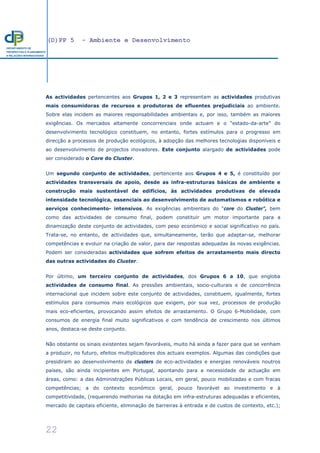 (D)PP 5 - Ambiente e Desenvolvimento
22
DEPARTAMENTO DE
PROSPECTIVA E PLANEAMENTO
E RELAÇÕES INTERNACIONAIS
As actividades pertencentes aos Grupos 1, 2 e 3 representam as actividades produtivas
mais consumidoras de recursos e produtoras de efluentes prejudiciais ao ambiente.
Sobre elas incidem as maiores responsabilidades ambientais e, por isso, também as maiores
exigências. Os mercados altamente concorrenciais onde actuam e o “estado-da-arte” do
desenvolvimento tecnológico constituem, no entanto, fortes estímulos para o progresso em
direcção a processos de produção ecológicos, à adopção das melhores tecnologias disponíveis e
ao desenvolvimento de projectos inovadores. Este conjunto alargado de actividades pode
ser considerado o Core do Cluster.
Um segundo conjunto de actividades, pertencente aos Grupos 4 e 5, é constituído por
actividades transversais de apoio, desde as infra-estruturas básicas de ambiente e
construção mais sustentável de edifícios, às actividades produtivas de elevada
intensidade tecnológica, essenciais ao desenvolvimento de automatismos e robótica e
serviços conhecimento- intensivos. As exigências ambientais do “core do Cluster”, bem
como das actividades de consumo final, podem constituir um motor importante para a
dinamização deste conjunto de actividades, com peso económico e social significativo no país.
Trata-se, no entanto, de actividades que, simultaneamente, terão que adaptar-se, melhorar
competências e evoluir na criação de valor, para dar respostas adequadas às novas exigências.
Podem ser consideradas actividades que sofrem efeitos de arrastamento mais directo
das outras actividades do Cluster.
Por último, um terceiro conjunto de actividades, dos Grupos 6 a 10, que engloba
actividades de consumo final. As pressões ambientais, socio-culturais e de concorrência
internacional que incidem sobre este conjunto de actividades, constituem, igualmente, fortes
estímulos para consumos mais ecológicos que exigem, por sua vez, processos de produção
mais eco-eficientes, provocando assim efeitos de arrastamento. O Grupo 6-Mobilidade, com
consumos de energia final muito significativos e com tendência de crescimento nos últimos
anos, destaca-se deste conjunto.
Não obstante os sinais existentes sejam favoráveis, muito há ainda a fazer para que se venham
a produzir, no futuro, efeitos multiplicadores dos actuais exemplos. Algumas das condições que
presidiram ao desenvolvimento de clusters de eco-actividades e energias renováveis noutros
países, são ainda incipientes em Portugal, apontando para a necessidade de actuação em
áreas, como: a das Administrações Públicas Locais, em geral, pouco mobilizadas e com fracas
competências; a do contexto económico geral, pouco favorável ao investimento e à
competitividade, (requerendo melhorias na dotação em infra-estruturas adequadas e eficientes,
mercado de capitais eficiente, eliminação de barreiras à entrada e de custos de contexto, etc.);
 