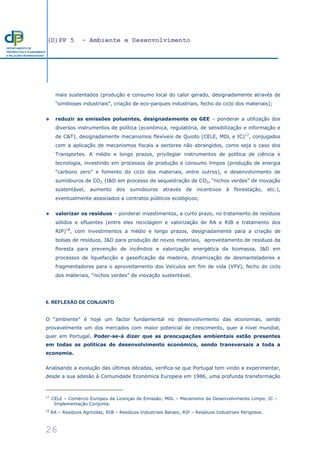 (D)PP 5 - Ambiente e Desenvolvimento
26
DEPARTAMENTO DE
PROSPECTIVA E PLANEAMENTO
E RELAÇÕES INTERNACIONAIS
mais sustentados (produção e consumo local do calor gerado, designadamente através de
“simbioses industriais”, criação de eco-parques industriais, fecho do ciclo dos materiais);
reduzir as emissões poluentes, designadamente os GEE – ponderar a utilização dos
diversos instrumentos de política (económica, regulatória, de sensibilização e informação e
de C&T), designadamente mecanismos flexíveis de Quioto (CELE, MDL e IC)17
, conjugados
com a aplicação de mecanismos fiscais a sectores não abrangidos, como seja o caso dos
Transportes. A médio e longo prazos, privilegiar instrumentos de política de ciência e
tecnologia, investindo em processos de produção e consumo limpos (produção de energia
“carbono zero” e fomento do ciclo dos materiais, entre outros), e desenvolvimento de
sumidouros de CO2, (I&D em processo de sequestração de CO2, “nichos verdes” de inovação
sustentável, aumento dos sumidouros através de incentivos à florestação, etc.),
eventualmente associados a contratos públicos ecológicos;
valorizar os resíduos – ponderar investimentos, a curto prazo, no tratamento de resíduos
sólidos e efluentes (entre eles reciclagem e valorização de RA e RIB e tratamento dos
RIP)18
, com investimentos a médio e longo prazos, designadamente para a criação de
bolsas de resíduos, I&D para produção de novos materiais, aproveitamento de resíduos da
floresta para prevenção de incêndios e valorização energética da biomassa, I&D em
processos de liquefacção e gaseificação da madeira, dinamização de desmanteladores e
fragmentadores para o aproveitamento dos Veículos em fim de vida (VFV), fecho do ciclo
dos materiais, “nichos verdes” de inovação sustentável.
6. REFLEXÃO DE CONJUNTO
O “ambiente” é hoje um factor fundamental no desenvolvimento das economias, sendo
provavelmente um dos mercados com maior potencial de crescimento, quer a nível mundial,
quer em Portugal. Poder-se-á dizer que as preocupações ambientais estão presentes
em todas as políticas de desenvolvimento económico, sendo transversais a toda a
economia.
Analisando a evolução das últimas décadas, verifica-se que Portugal tem vindo a experimentar,
desde a sua adesão à Comunidade Económica Europeia em 1986, uma profunda transformação
17
CELE – Comércio Europeu de Licenças de Emissão; MDL – Mecanismo de Desenvolvimento Limpo; IC –
Implementação Conjunta.
18
RA – Resíduos Agrícolas; RIB – Resíduos Industriais Banais; RIP – Resíduos Industriais Perigosos.
 