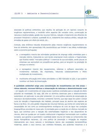 (D)PP 5 - Ambiente e Desenvolvimento
27
DEPARTAMENTO DE
PROSPECTIVA E PLANEAMENTO
E RELAÇÕES INTERNACIONAIS
associada às políticas ambientais, que resultou da aplicação de um rigoroso conjunto de
exigências regulamentares, e incidindo sobre aspectos tão variados como, conservação da
natureza e biodiversidade, gestão dos recursos hídricos, redução e tratamento dos efluentes de
processos industriais e urbanos, qualidade do ar, tratamento dos resíduos sólidos, redução das
emissões de gases com efeito de estufa, etc..
Contudo, esta dinâmica induzida directamente pelas maiores exigências regulamentares na
área do ambiente, tem apresentado três características que limitam o seu efeito multiplicador
sobre a economia portuguesa:
a esmagadora maioria das actividades geradoras de emprego estão orientadas para o
mercado interno, traduzindo-se num tecido empresarial muito extenso e fragmentado,
que focaliza nestes “mercados públicos” o essencial da sua actividade, sendo poucas as
empresas que aproveitam as competências ganhas, para se lançarem na prestação de
serviços no exterior;
a esmagadora maioria dos equipamentos, sistemas e software associados ao
investimento realizado, são importados, reduzindo substancialmente o efeito
multiplicador do investimento;
insuficiente articulação entre estas actividades e a I&D realizada no país, o que poderia
constituir um factor de dinamização.
A qualidade ambiental exige uma concentração de investimentos em três áreas –
riscos naturais, recursos hídricos e conservação da natureza e desenvolvimento rural
– em ligação com investimentos em larga escala e políticas orientadas para a redução do efeito
poluente da mobilidade. Ou seja, são três os domínios essenciais para o desenvolvimento
sustentável, em particular no seu pilar ambiental: (1) uma política coerente de conservação da
natureza e da biodiversidade, incluindo o ambiente marinho, que seja capaz de suster o actual
curso de redução e fragmentação dos habitats, principal causa do declínio das espécies da
fauna e da flora; (2) uma gestão integrada dos recursos hídricos, que tenha em conta tanto as
necessidades de uso como os constrangimentos ecológicos do ciclo da água nas condições
biogeográficas concretas do nosso país. A orientação para a criação de um efectivo mercado da
água, que contribua para a redução das externalidades negativas e dos desperdícios do
recurso, deve ser guiada por um quadro institucional e legislativo harmonizado com a política
europeia, que garanta a quantidade e qualidade deste recurso em todas os componentes das
bacias hidrográficas nacionais; (3) uma política de prevenção e mitigação de impactes
relativamente aos riscos naturais e tecnológicos típicos das sociedades tecnocientíficas
modernas, desde o risco sísmico, aos incêndios florestais, aos acidentes industriais e à
 