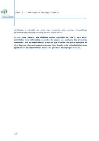 (D)PP 5 - Ambiente e Desenvolvimento
28
DEPARTAMENTO DE
PROSPECTIVA E PLANEAMENTO
E RELAÇÕES INTERNACIONAIS
identificação e protecção das zonas mais ameaçadas pelas eventuais consequências
catastróficas das alterações climáticas, situadas na orla costeira.
Portugal, para oferecer aos cidadãos melhor qualidade de vida e para atrair
actividades mais sofisticadas, necessita de apostar na resolução dos problemas
ambientais, mas ao mesmo tempo, e mais do que acontece com países europeus de
nível de desenvolvimento superior, tem que fazer do esforço de sustentabilidade uma
oportunidade de crescimento de actividades geradoras de emprego e inovação.
 