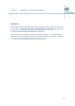 (D)PP 5 - Ambiente e Desenvolvimento
29
DEPARTAMENTO DE
PROSPECTIVA E PLANEAMENTO
E RELAÇÕES INTERNACIONAIS
REFERÊNCIAS
Lobo, Ângela, Marques, Isabel, Antunes Pereira, Madalena, Proença, Manuela e Claro, Maria
Arménia (2007), Ambiente, Inovação e Competitividade da Economia, DPP, disponível
em http://www.dpp.pt/pages/files/ambiente_inovacao.pdf.
Escária, Susana Costa (2008), O Cluster das Energias Renováveis – uma Comparação das
Experiências em várias Regiões da Europa e do Canadá, da Sphera, DPP, Março, disponível
em http://www.dpp.pt/pages/files/Energias_Renovaveis.pdf.
 