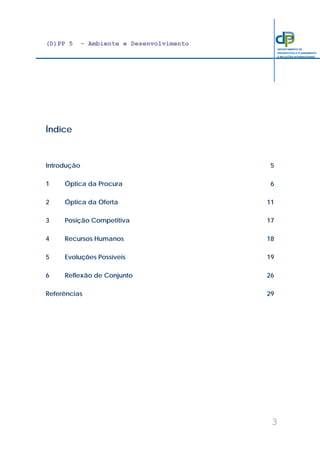 (D)PP 5 - Ambiente e Desenvolvimento
3
DEPARTAMENTO DE
PROSPECTIVA E PLANEAMENTO
E RELAÇÕES INTERNACIONAIS
Índice
Introdução 5
1 Óptica da Procura 6
2 Óptica da Oferta 11
3 Posição Competitiva 17
4 Recursos Humanos 18
5 Evoluções Possíveis 19
6 Reflexão de Conjunto 26
Referências 29
 