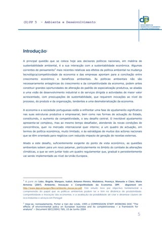 (D)PP 5 - Ambiente e Desenvolvimento
5
DEPARTAMENTO DE
PROSPECTIVA E PLANEAMENTO
E RELAÇÕES INTERNACIONAIS
Introdução1
A principal questão que se coloca hoje aos decisores políticos nacionais, em matéria de
sustentabilidade ambiental, é a sua interacção com a sustentabilidade económica. Algumas
correntes de pensamento2
mais recentes relativas aos efeitos da política ambiental na mudança
tecnológica/competitividade da economia e das empresas apontam para a conciliação entre
crescimento económico e benefícios ambientais. As políticas ambientais não são
necessariamente antagónicas do crescimento e da competitividade da economia, podem antes
constituir grandes oportunidades de alteração do padrão de especialização produtiva, se aliadas
a uma visão de desenvolvimento industrial e de serviços dirigida a actividades de maior valor
acrescentado, com preocupações de sustentabilidade, que requerem inovações ao nível do
processo, do produto e da organização, tendentes a uma desmaterialização da economia.
A economia e a sociedade portuguesas estão a enfrentar uma fase de ajustamento significativo
nas suas estruturas produtiva e empresarial, bem como nas formas de actuação do Estado,
constituindo, o aumento da competitividade, o seu desafio central. O inevitável ajustamento
apresenta-se complexo, mas ao mesmo tempo desafiador, atendendo às novas condições de
concorrência, quer no mercado internacional quer interno; a um quadro de actuação, em
termos de política económica, muito limitado; e às estratégias de muitos dos actores nacionais
que se têm orientado para negócios com reduzido impacto de geração de receitas externas.
Aliado a este desafio, suficientemente exigente do ponto de vista económico, as questões
ambientais sobem para um novo patamar, particularmente no âmbito do combate às alterações
climáticas, a que se vem juntar todo um quadro regulamentar que, gradual e persistentemente
vai sendo implementado ao nível da União Europeia.
1
A partir de Lobo, Ângela, Marques, Isabel, Antunes Pereira, Madalena, Proença, Manuela e Claro, Maria
Arménia (2007), Ambiente, Inovação e Competitividade da Economia, DPP, disponível em
http://www.dpp.pt/pages/files/ambiente_inovacao.pdf. Este estudo teve por objectivo fundamental a
compreensão do papel que as políticas ambientais podem ter e têm na dinâmica de produtividade,
competitividade e inovação das economias, e a avaliação da possibilidade de criar e dinamizar clusters de
eco-indústrias e serviços em Portugal.
2
Veja-se, nomeadamente, Porter e Van der Linde, 1995 e COMMISSION STAFF WORKING DOC “The
effects of environmental policy on European business and its competitiveness – a framework for
analysis” – Document SEC(2004) 769, 10 de Junho 2004
 