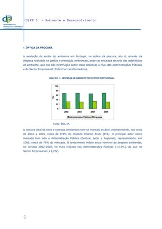 (D)PP 5 - Ambiente e Desenvolvimento
6
DEPARTAMENTO DE
PROSPECTIVA E PLANEAMENTO
E RELAÇÕES INTERNACIONAIS
1. ÓPTICA DA PROCURA
A avaliação do sector do ambiente em Portugal, na óptica da procura, isto é, através da
despesa realizada na gestão e protecção ambientais, pode ser ensaiada através das estatísticas
do ambiente, que nos dão informação sobre estas despesas a nível das Administrações Públicas
e do Sector Empresarial (Indústria transformadora).
GRÁFICO 1 − DESPESAS EM AMBIENTE POR SECTOR INSTITUCIONAL
Fonte: INE, EA
A procura total de bens e serviços ambientais tem-se mantido estável, representando, nos anos
de 2002 a 2005, cerca de 0.9% do Produto Interno Bruto (PIB). O principal actor neste
mercado tem sido a Administração Pública (Central, Local e Regional), representando, em
2005, cerca de 70% do mercado. O crescimento médio anual nominal da despesa ambiental,
no período 2002-2005, foi mais elevado nas Administrações Públicas (+3,3%), do que no
Sector Empresarial (+1,4%).
0
20
40
60
80
100
2002 2003 2004 2005
(%)
Administrações Públicas Empresas
 