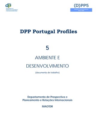DPP Portugal Profiles
5
AMBIENTE E
DESENVOLVIMENTO
(documento de trabalho)
Departamento de Prospectiva e
Planeamento e Relações Internacionais
MAOTDR
(D)PP5
Ambiente e Desenvolvimento
Março 2008
DEPARTAMENTO DE
PROSPECTIVA E PLANEAMENTO
E RELAÇÕES INTERNACIONAIS
 