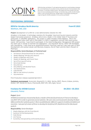 XDIN develops and delivers ITand engineering expertiseto world-leading companies.
Our committed teamofconsultants serves customers found intheAutomotive, Rail,
Aerospace,ITandother industrysectors. Wesupporttheentire productlifecycle,
from conceptto detailed productdesign, tomanufacturing, quality and aftermarket.
XDIN is a part oftheALTEN Group, a global leader intechnology consulting and
engineering with 20,500employees in20countries worldwide.
www.xdin.com
www.alten.com Page 2 (8)
PROFESSIONAL EXPERIENCE
XDIN for Amadeus North America From 07.2015
Waltham, MA, USA
Project: Development of a SPA for a new Administrative Solution for IHG
Amadeus is the leader in technology solutions for the global travel and tourism industry and the
largest transaction processor. Amadeus aims to be a leader in the Global Hotel IT business and
particularly in CRS/PMS applications. The project is called Amadeus Hotel Platform. IHG is the
World’s largest hotel chain with 4,700 hotels (+1,500 in negotiation) and 687 000 rooms across
nearly 100 countries. I was hired to participate in the Hotel Configuration Management SPA project.
Our team was in charge to maintain two applications: one AngularJS fed by a REST API developed
with Java/Spring. I was hired as an AngularJS/Frontend Technical Lead but I also took part of JAVA
Development and worked closely with Business Analysts, the UX Team and the Client (Overall UI
Meetings).
Responsibility:SeniorDeveloper,UI Technical Lead
Architecture Design Workshops for new patterns
Weekly Meetings with Business Analysts
Weekly UI Meetings with Client
Weekly UX Meetings with French Team
SprintPlanningand Tasking
Daily Code Reviews
Story Delivery
Story Meeting with BackEnd Teams
Test Developments
Code Reviews
R&D for new technical solutions
Documentation
First Production release expected April 2017.
Technical environment Javascript, AngularJS 1.5, JAVA, Spring, REST, Maven, Eclipse, Jenkins,
Docker, GIT, Kendo UI, Grunt, PhantomJS, REST API, SPA, Agile, Scrum
Freelance for AFDAB Connect 04.2015 – 05.2015
Lieusaint, France
Project: Quick
AFDABConnected wasmissioned by Quick,a leader of the fastfood industry in Franceto develop a
newREST APIin orderto generateseveral websites.We were also commissioned to develop theBack
Officeand the first websitequick.fr.Morewould follow for differentsupports(mobileand tablet) and
countries.I waspartof a team of three to develop theSymfony2API,BackEnd and theSilex based
quick.fr.
Responsibility:SeniorDeveloper
Weekly Meetings with the Client (Quick)
Symfony2 & Silex Developments
Code Review
Unit Testing
Scalability,Interoperability and Portability Analysis
 