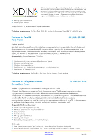 XDIN develops and delivers ITand engineering expertiseto world-leading companies.
Our committed teamofconsultants serves customers found intheAutomotive, Rail,
Aerospace,ITandother industrysectors. Wesupporttheentire productlifecycle,
from conceptto detailed productdesign, tomanufacturing, quality and aftermarket.
XDIN is a part oftheALTEN Group, a global leader intechnology consulting and
engineering with 20,500employees in20countries worldwide.
www.xdin.com
www.alten.com Page 3 (8)
ManagingRisks and Issues
Workingwith Vendors
Released:quick.fr,itsAdminPortal anditsRESTAPI.
Technical environment PHP5, xHTML, CSS3, Git, Symfony2, Bootstrap, Silex,REST API, SCRUM, Agile
Freelance for Canal TP 01.2015 – 03.2015
Paris, France
Project: Navitia2
Navitia is a service providing multi-modaljourneyscomputation,transportation lineschedules,next
departuresand servicesto explorepublic transportdata.Iwashired to design and develop a new
deploymentprocessfortheapplication.Working closely with both Infrastructureand Developments
teams,we decided to movetowardsa Docker/Jenkins/Python/SCParchitecture.
Responsibility:SeniorDeveloper/DevOps
Workshops with Infrastructureand Development Teams
Planningand DefiningScope
Mockups designs and delivery
Development of a Docker/Jenkins deployment architecture system
Deployment of the Application
Technical environment Python 2.7+, Git, Linux, Docker, Puppet, Fabric,Jenkins
Freelance for Eiffage Constructions 05.2013 – 12.2014
Gennevilliers, France
Project: EiffageConstructions –Networkand InfrastructureTeam
Eiffageis the third French group and sixth European group of CivilEngineering and concessions.
EiffageConstruction meetsall businessrelated to urban planning,realestatedevelopment,
construction, theassembly operations,maintenanceand facility management. Iwashired to develop
newtools forthe Networkand Infrastructureteamin order to facilitate exchangesand
communication between servers.Two main projectswereassigned to me: A new file exchangesystem
as well as a Cross-Systemdataextractorand injectorand theirsupervision tool.
Responsibility:SeniorDeveloper
Workshops with the (internal) client
Mockups & Wireframes designs and delivery
Documentation
Time Estimating
ManagingRisks and Issues
Workingwith Vendors
Scalability,Interoperability and Portability Analysis
Delivered:
New fileexchange system “SOA” usingC++, Python, Bash/Shell,Cronjobs,RabbitMQ
Cross System Data Extractor/Injector “EDC” usingPython, DB Connectors (MySQL, MSSQL, Oracle)
 