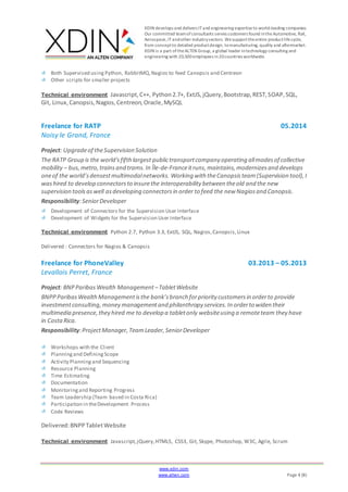 XDIN develops and delivers ITand engineering expertiseto world-leading companies.
Our committed teamofconsultants serves customers found intheAutomotive, Rail,
Aerospace,ITandother industrysectors. Wesupporttheentire productlifecycle,
from conceptto detailed productdesign, tomanufacturing, quality and aftermarket.
XDIN is a part oftheALTEN Group, a global leader intechnology consulting and
engineering with 20,500employees in20countries worldwide.
www.xdin.com
www.alten.com Page 4 (8)
Both Supervised using Python, RabbitMQ,Nagios to feed Canopsis and Centreon
Other scripts for smaller projects
Technical environment Javascript, C++, Python2.7+, ExtJS,jQuery,Bootstrap,REST,SOAP,SQL,
Git, Linux,Canopsis,Nagios,Centreon,Oracle,MySQL
Freelance for RATP 05.2014
Noisy le Grand, France
Project: Upgradeof theSupervision Solution
The RATP Group is the world'sfifthlargest publictransportcompany operating allmodesof collective
mobility – bus,metro,trainsand trams.In Île-de-Franceitruns,maintains,modernizesand develops
oneof the world’sdensestmultimodalnetworks. Working with theCanopsisteam(Supervision tool),I
washired to develop connectorsto insurethe interoperability between theold and the new
supervision toolsaswell asdeveloping connectorsin order to feed the new Nagiosand Canopsis.
Responsibility:SeniorDeveloper
Development of Connectors for the Supervision User Interface
Development of Widgets for the Supervision User Interface
Technical environment Python 2.7, Python 3.3, ExtJS, SQL, Nagios,Canopsis,Linux
Delivered : Connectors for Nagios & Canopsis
Freelance for PhoneValley 03.2013 – 05.2013
Levallois Perret, France
Project: BNPParibas Wealth Management –TabletWebsite
BNPPParibasWealthManagementisthe bank’sbranch forpriority customersin orderto provide
investmentconsulting,money managementand philanthropy services.In orderto widen their
multimedia presence,they hired me to develop a tabletonly websiteusing a remoteteam they have
in CostaRica.
Responsibility:ProjectManager,TeamLeader,SeniorDeveloper
Workshops with the Client
Planningand DefiningScope
Activity Planningand Sequencing
Resource Planning
Time Estimating
Documentation
Monitoringand Reporting Progress
Team Leadership (Team based in Costa Rica)
Participation in theDevelopment Process
Code Reviews
Delivered:BNPPTabletWebsite
Technical environment Javascript,jQuery,HTML5, CSS3, Git, Skype, Photoshop, W3C, Agile, Scrum
 