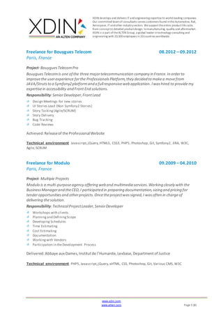 XDIN develops and delivers ITand engineering expertiseto world-leading companies.
Our committed teamofconsultants serves customers found intheAutomotive, Rail,
Aerospace,ITandother industrysectors. Wesupporttheentire productlifecycle,
from conceptto detailed productdesign, tomanufacturing, quality and aftermarket.
XDIN is a part oftheALTEN Group, a global leader intechnology consulting and
engineering with 20,500employees in20countries worldwide.
www.xdin.com
www.alten.com Page 5 (8)
Freelance for Bouygues Telecom 08.2012 – 09.2012
Paris, France
Project: BouyguesTelecomPro
BouyguesTelecomis one of the three majortelecommunication company in France.In orderto
improvethe userexperience forthe ProfessionalsPlatform,they decided to makea movefrom
JAVA/Strutsto a Symfony2platformand a fullresponsiveweb application. Iwashired to providemy
expertisein accessibility and Front End solutions.
Responsibility:SeniorDeveloper,FrontLead
Design Meetings for new stories
UI Stories Lead (Non Symfony2 Stories)
Story Tasking (Agile/SCRUM)
Story Delivery
Bug Tracking
Code Reviews
Achieved:Releaseof the ProfessionalWebsite
Technical environment Javascript,jQuery,HTML5, CSS3, PHP5, Photoshop, Git, Symfony2, JIRA, W3C,
Agile, SCRUM
Freelance for Modulo 09.2009 – 04.2010
Paris, France
Project: Multiple Projects
Modulo is a multi-purposeagency offering web and multimedia services.Working closely with the
BusinessManagerand theCEO,I participated in preparing documentation,sizing and pricing for
tenderopportunitiesand otherprojects.Oncetheprojectwassigned,I wasoften in chargeof
delivering thesolution.
Responsibility:TechnicalProjectLeader,SeniorDeveloper
Workshops with clients
Planningand DefiningScope
Developing Schedules
Time Estimating
Cost Estimating
Documentation
Workingwith Vendors
Participation in theDevelopment Process
Delivered:Abbaye aux Dames,Institutde l’Humanite,Lexbase, Departmentof Justice
Technical environment PHP5, Javascript,jQuery,xHTML, CSS, Photoshop, Git, Various CMS, W3C
 