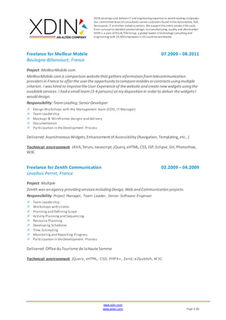 XDIN develops and delivers ITand engineering expertiseto world-leading companies.
Our committed teamofconsultants serves customers found intheAutomotive, Rail,
Aerospace,ITandother industrysectors. Wesupporttheentire productlifecycle,
from conceptto detailed productdesign, tomanufacturing, quality and aftermarket.
XDIN is a part oftheALTEN Group, a global leader intechnology consulting and
engineering with 20,500employees in20countries worldwide.
www.xdin.com
www.alten.com Page 6 (8)
Freelance for Meilleur Mobile 07.2009 – 08.2011
Boulogne-Billancourt, France
Project: MeilleurMobile.com
MeilleurMobile.comis comparison websitethatgathersinformation fromtelecommunication
providersin Franceto offerthe userthe opportunity to comparemobilesorcontractsusing multiple
criterion. I washired to improvetheUser Experienceof thewebsite and create new widgetsusing the
availableservices. I had a small team (3-4 persons) atmy disposition in orderto deliver the widgetsI
would design.
Responsibility:TeamLeading;SeniorDeveloper
Design Workshops with the Management team (COO, IT Manager)
Team Leadership
Mockups & Wireframes designs and delivery
Documentation
Participation in theDevelopment Process
Delivered:AsynchronousWidgets,Enhancementof Accessibility (Navigation,Templating,etc…)
Technical environment JAVA,Struts,Javascript,jQuery,xHTML,CSS,JSP,Eclipse,Git,Photoshop,
W3C
Freelance for Zenith Communication 02.2009 – 04.2009
Levallois Perret, France
Project: Multiple
Zenith wasan agency providing servicesincluding Design,Web and Communication projects.
Responsibility:Project Manager, Team Leader, Senior Software Engineer
Team Leadership
Workshops with clients
Planningand DefiningScope
Activity Planningand Sequencing
Resource Planning
Developing Schedules
Time Estimating
Monitoringand Reporting Progress
Participation in theDevelopment Process
Delivered:Office duTourisme de laHaute Somme
Technical environment jQuery, xHTML, CSS, PHP4+, Zend, eZpublish, W3C
 