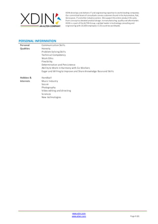 XDIN develops and delivers ITand engineering expertiseto world-leading companies.
Our committed teamofconsultants serves customers found intheAutomotive, Rail,
Aerospace,ITandother industrysectors. Wesupporttheentire productlifecycle,
from conceptto detailed productdesign, tomanufacturing, quality and aftermarket.
XDIN is a part oftheALTEN Group, a global leader intechnology consulting and
engineering with 20,500employees in20countries worldwide.
www.xdin.com
www.alten.com Page 8 (8)
PERSONAL INFORMATION
Personal
Qualities
Communication Skills
Honesty
Problem-SolvingSkills
Technical Competency
Work Ethic
Flexibility
Determination and Persistence
Ability to Work in Harmony with Co-Workers
Eager and Willingto Improve and ShareKnowledge Baseand Skills
Hobbies &
Interests
Handball
Music Industry
Soccer
Photography
Video editing and directing
Sciences
New technologies
 