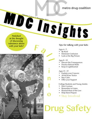 Volume 3. Issue 4. November 2015
MDC Insights
F a
ll
i
n
t
o
Drug Safety
Panicked
at the thought
of discussing
substance abuse
with your kids?
Tips for talking with your kids:
Ages 4 - 7:
•	 Be Kind
•	 Eliminate Confusion
•	 Look at the Big Picture
Ages 8 - 12:
•	 Discuss the Consequences
•	 Practice Refusal Skills
•	 Keep it Lighthearted
Ages 13 - 17:
•	 Explain your Concern
•	 Avoid Scare Tactics
•	 Stay Calm
•	 Offer your Support
College Students and Young Adults:
•	 Don’t Lecture
•	 Remember to Listen
•	 Remind them of the Law
•	 Help them Prepare
•	Stay Involved
 