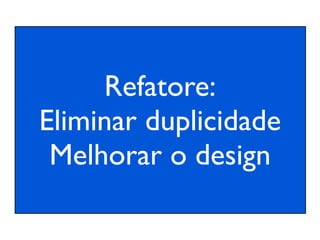 Refatore:
Eliminar duplicidade
 Melhorar o design
 