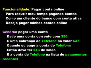 Funcionalidade: Pagar conta online
 Para reduzir meu tempo pagando contas
 Como um cliente do banco com conta ativa
 Desejo pagar minhas contas online

Cenário: pagar uma conta
  Dado uma conta corrente com $50
  E uma cobrança de Telefone no valor $37
  Quando eu pago a conta de Telefone
  Então devo ter $13 de saldo
  E a conta de Telefone na lista de pagamentos
recentes
 