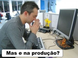 Mas e na produção?
 