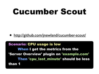 Cucumber Scout

• http://github.com/jnewland/cucumber-scout/
Scenario: CPU usage is low
     When I get the metrics from the
'Server Overview' plugin on 'example.com'
     Then 'cpu_last_minute' should be less
than 1
 