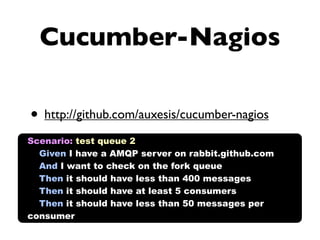 Cucumber-Nagios

• http://github.com/auxesis/cucumber-nagios
Scenario: test queue 2
  Given I have a AMQP server on rabbit.github.com
  And I want to check on the fork queue
  Then it should have less than 400 messages
  Then it should have at least 5 consumers
  Then it should have less than 50 messages per
consumer
 