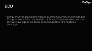 BDD
• Behavior Driven Development (BDD ou Desenvolvimento Orientado por
Comportamento) é uma forma de colaboração no desenvolvimento de
software que age como ponte de comunicação entre negócio e
tecnologia.
 