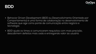 BDD
• Behavior Driven Development (BDD ou Desenvolvimento Orientado por
Comportamento) é uma forma de colaboração no desenvolvimento de
software que age como ponte de comunicação entre negócio e
tecnologia.
• BDD ajuda os times a comunicarem requisitos com mais precisão,
descobrirem defeitos mais cedo e entregando valor ao usuário
 