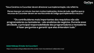 “Seus Cenários no Cucumber devem direcionar sua implementação, não refleti-la.
Pense nisso por um minuto. Isso tem muitas implicações. Antes de tudo, significa que os
recursos do Cucumber devem ser escritos antes do código que implementa o recurso.”
Aslak Hellesøy (Criador do Cucumber)
https://cucumber.io/blog/collaboration/the-worlds-most-misunderstood-collaboration-tool/
“Os contribuidores mais importantes dos requisitos não são
programadores ou testadores - são analistas de negócios. Durante essa
atividade, a principal responsabilidade dos programadores e testadores
é fazer perguntas e garantir que eles entendam tudo.”
 