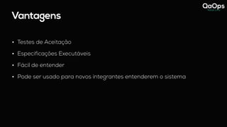 Vantagens
• Testes de Aceitação
• Especificações Executáveis
• Fácil de entender
• Pode ser usado para novos integrantes entenderem o sistema
 