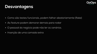Desvantagens
• Como são testes funcionais, podem falhar aleatoriamente (flake)
• As feature podem demorar demais para rodar
• O pessoal do negócio pode não ler os cenários.
• Inserção de uma camada extra
 