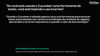 “Se você está usando o Cucumber como ferramenta de
testes, você está fazendo o uso incorreto”
“Quando o Cucumber é adotado apenas como uma ferramenta para escrever
testes automatizados sem nenhuma contribuição dos analistas de negócios,
eles tendem a se tornar imperativos e a perder o valor da documentação.”
Aslak Hellesøy (Criador do Cucumber)
https://cucumber.io/blog/collaboration/the-worlds-most-misunderstood-collaboration-tool/
 