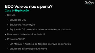 BDD Vale ou não a pena?
• Divisão
• Equipe de Dev
• Equipe de Automação
• Equipe de QA de escrita de cenários e testes manuais
• Usado nos testes funcionais de UI
• Processo "BDD"
• QA Manual + Analista de Negócio escrevia os cenários
• Equipe de automação automava
Caso 1 - Explicação
 