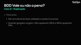 BDD Vale ou não a pena?
Caso 2 - Explicação
• Time único
• QA normalmente fazia validação e testes funcionais
• Quando gargalos surgiam, QAs ajudavam DEVs e DEVs ajudavam
QAs.
 
