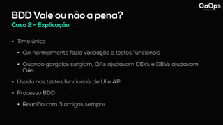 BDD Vale ou não a pena?
Caso 2 - Explicação
• Time único
• QA normalmente fazia validação e testes funcionais
• Quando gargalos surgiam, QAs ajudavam DEVs e DEVs ajudavam
QAs.
• Usado nos testes funcionais de UI e API
• Processo BDD
• Reunião com 3 amigos sempre.
 