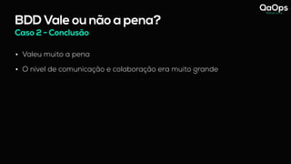 BDD Vale ou não a pena?
Caso 2 - Conclusão
• Valeu muito a pena
• O nível de comunicação e colaboração era muito grande
- hoje vejo que essas reuniões com os 3 amigos só funcionou pq a Analista de Negócio abraçou o BDD.
 