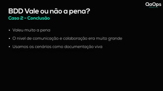 BDD Vale ou não a pena?
Caso 2 - Conclusão
• Valeu muito a pena
• O nível de comunicação e colaboração era muito grande
• Usamos os cenários como documentação viva
- hoje vejo que essas reuniões com os 3 amigos só funcionou pq a Analista de Negócio abraçou o BDD.
 