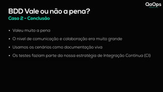 BDD Vale ou não a pena?
Caso 2 - Conclusão
• Valeu muito a pena
• O nível de comunicação e colaboração era muito grande
• Usamos os cenários como documentação viva
• Os testes faziam parte da nossa estratégia de Integração Contínua (CI)
- hoje vejo que essas reuniões com os 3 amigos só funcionou pq a Analista de Negócio abraçou o BDD.
 