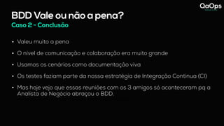 BDD Vale ou não a pena?
Caso 2 - Conclusão
• Valeu muito a pena
• O nível de comunicação e colaboração era muito grande
• Usamos os cenários como documentação viva
• Os testes faziam parte da nossa estratégia de Integração Contínua (CI)
• Mas hoje vejo que essas reuniões com os 3 amigos só aconteceram pq a
Analista de Negócio abraçou o BDD.
- hoje vejo que essas reuniões com os 3 amigos só funcionou pq a Analista de Negócio abraçou o BDD.
 
