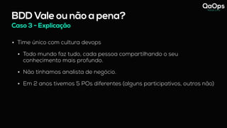 BDD Vale ou não a pena?
Caso 3 - Explicação
• Time único com cultura devops
• Todo mundo faz tudo, cada pessoa compartilhando o seu
conhecimento mais profundo.
• Não tínhamos analista de negócio.
• Em 2 anos tivemos 5 POs diferentes (alguns participativos, outros não)
 