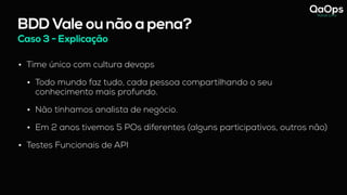 BDD Vale ou não a pena?
Caso 3 - Explicação
• Time único com cultura devops
• Todo mundo faz tudo, cada pessoa compartilhando o seu
conhecimento mais profundo.
• Não tínhamos analista de negócio.
• Em 2 anos tivemos 5 POs diferentes (alguns participativos, outros não)
• Testes Funcionais de API
 