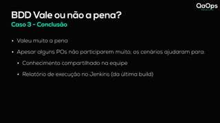 BDD Vale ou não a pena?
Caso 3 - Conclusão
• Valeu muito a pena
• Apesar alguns POs não participarem muito, os cenários ajudaram para:
• Conhecimento compartilhado na equipe
• Relatório de execução no Jenkins (da última build)
 