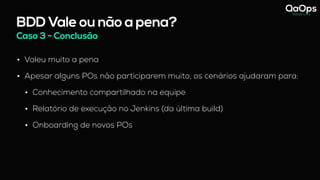 BDD Vale ou não a pena?
Caso 3 - Conclusão
• Valeu muito a pena
• Apesar alguns POs não participarem muito, os cenários ajudaram para:
• Conhecimento compartilhado na equipe
• Relatório de execução no Jenkins (da última build)
• Onboarding de novos POs
 