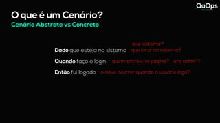 O que é um Cenário?
Dado que esteja no sistema
Quando faço o login
Então fui logado
Cenário Abstrato vs Concreto
quem entrou na página?
o deve ocorrer quando o usuário loga?
era admin?
que sistema?
que local do sistema?
 