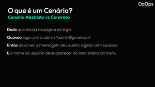 O que é um Cenário?
Dado que esteja na página de login
Quando logo com o admin “admin@gmail.com”
Então devo ver a mensagem de usuário logado com sucesso
E o nome do usuário deve aparecer ao lado direito do menu
Cenário Abstrato vs Concreto
 